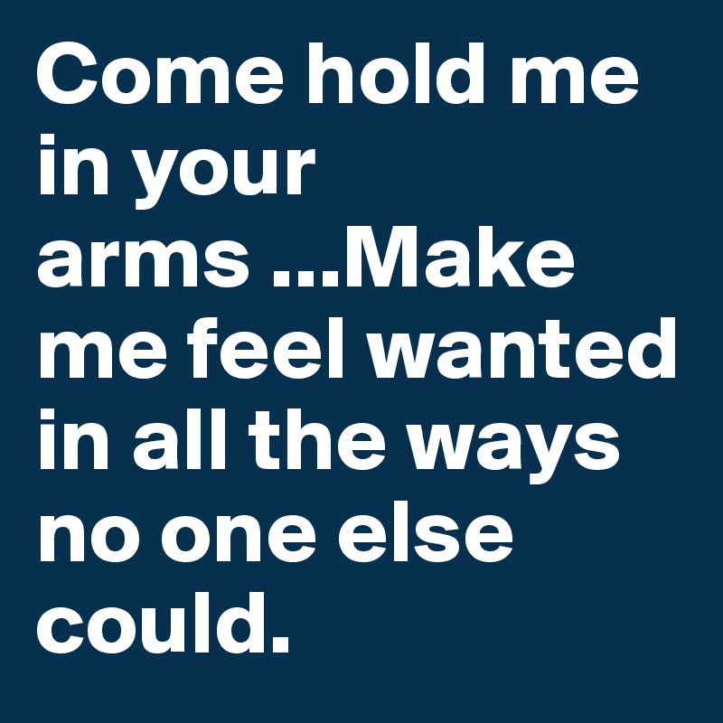 Come hold me in your arms ...Make me feel wanted in all the ways no one else could.