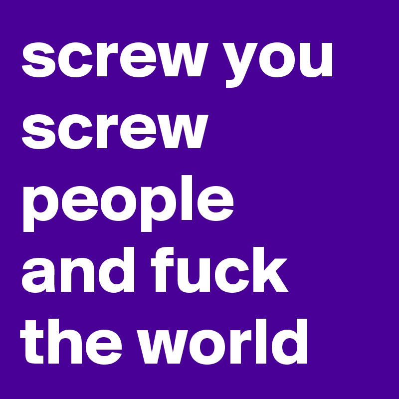 screw you screw people and fuck the world