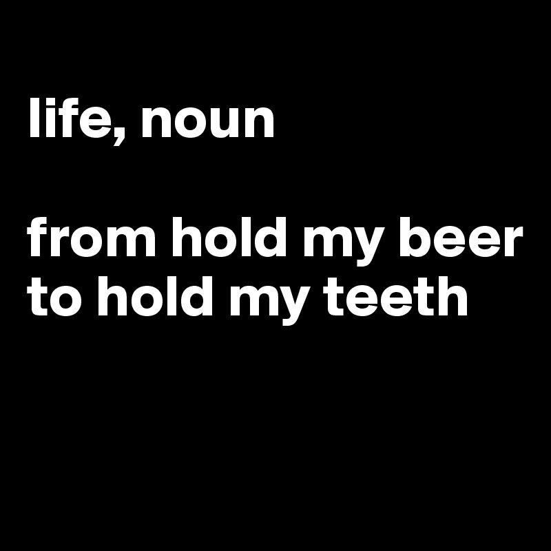 
life, noun

from hold my beer to hold my teeth


