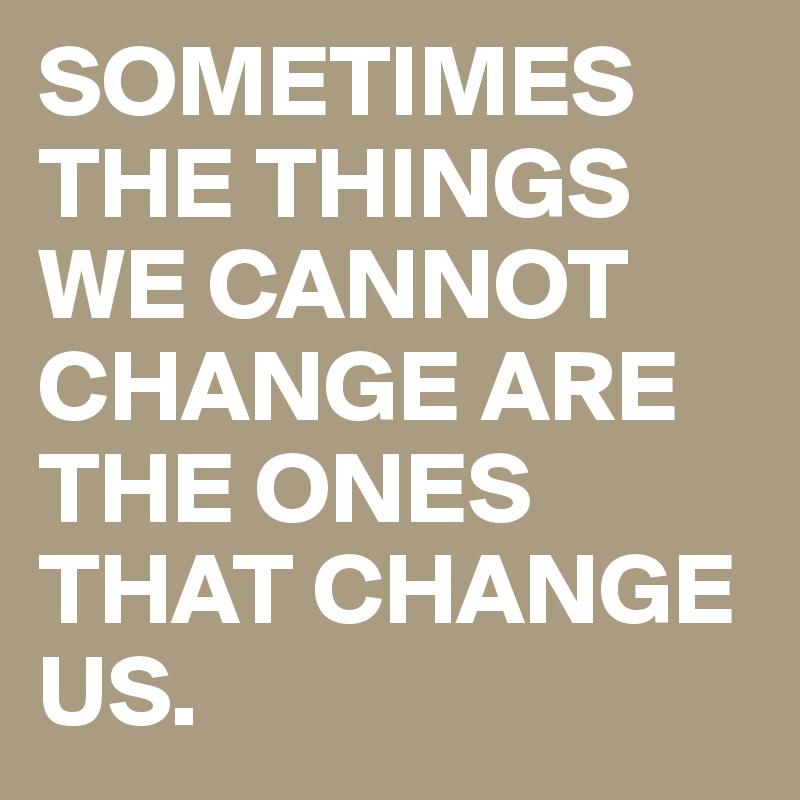 SOMETIMES THE THINGS WE CANNOT CHANGE ARE THE ONES THAT CHANGE US.