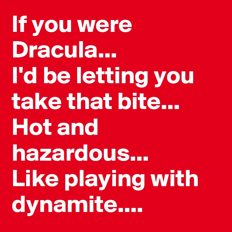 If you were Dracula...
I'd be letting you take that bite...
Hot and hazardous...
Like playing with dynamite....