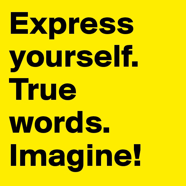 Express yourself.
True words.
Imagine!