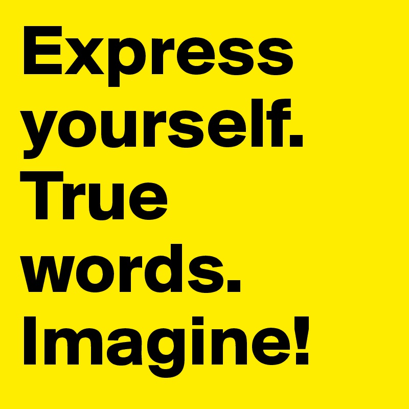 Express yourself.
True words.
Imagine!