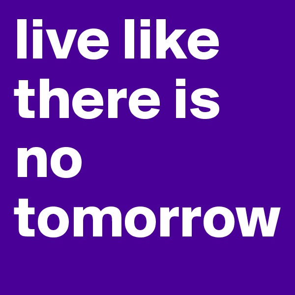 live like there is no tomorrow
