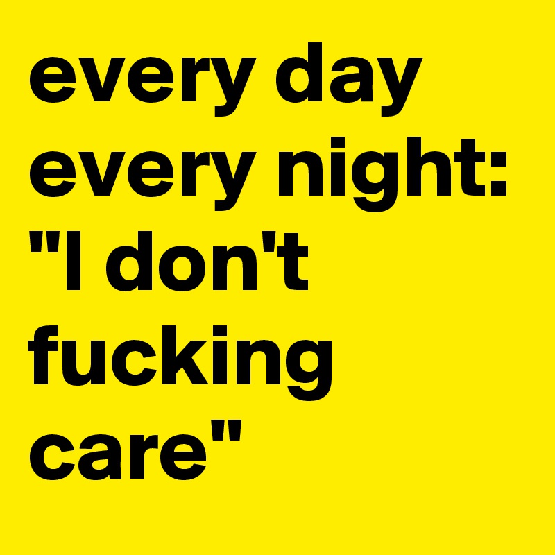 every day every night:
"I don't fucking care"