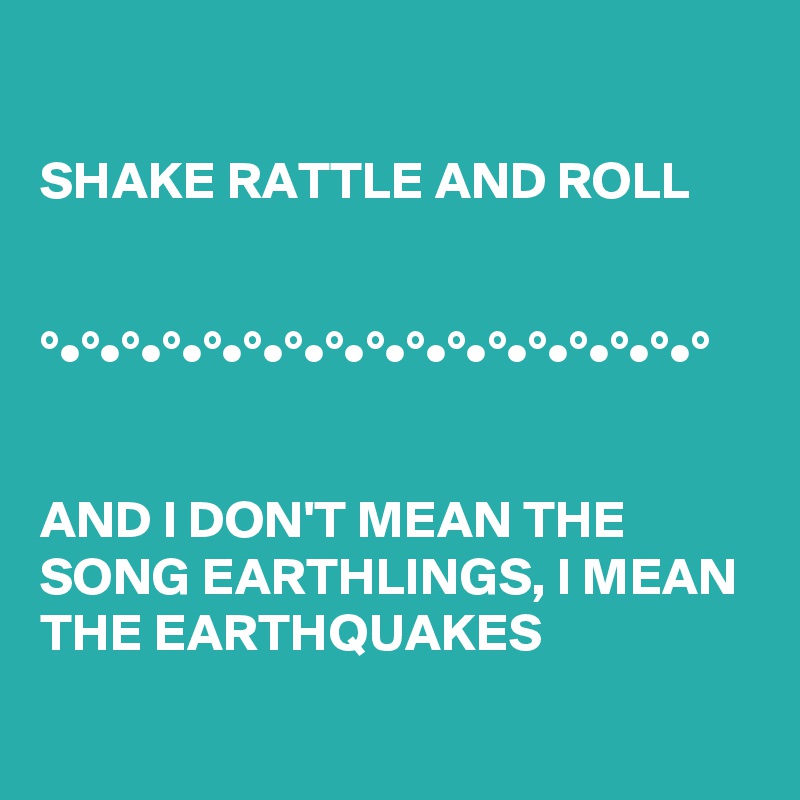 
  
SHAKE RATTLE AND ROLL


°•°•°•°•°•°•°•°•°•°•°•°•°•°•°•°•°

 
AND I DON'T MEAN THE SONG EARTHLINGS, I MEAN THE EARTHQUAKES 