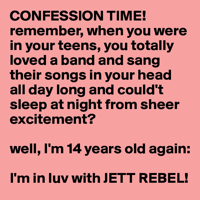 CONFESSION TIME!
remember, when you were in your teens, you totally loved a band and sang their songs in your head all day long and could't sleep at night from sheer excitement?

well, I'm 14 years old again:

I'm in luv with JETT REBEL!