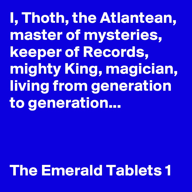 I, Thoth, the Atlantean, master of mysteries, keeper of Records, mighty King, magician, living from generation to generation...



The Emerald Tablets 1 