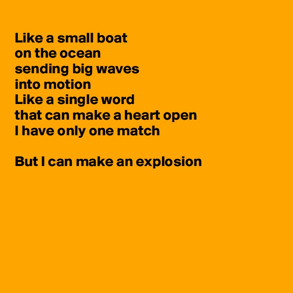 
Like a small boat
on the ocean 
sending big waves 
into motion
Like a single word
that can make a heart open
I have only one match

But I can make an explosion






