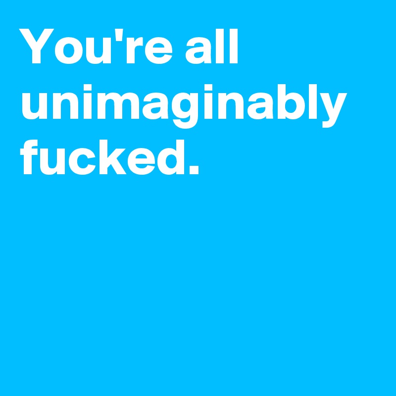 You're all unimaginably fucked.