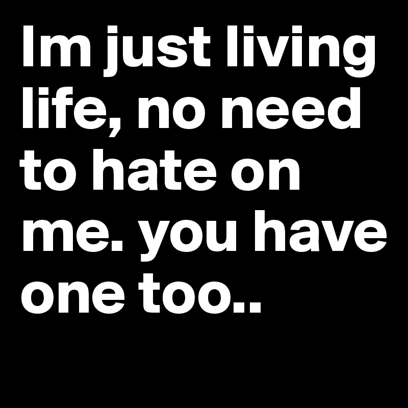 Im just living life, no need to hate on me. you have one too..
