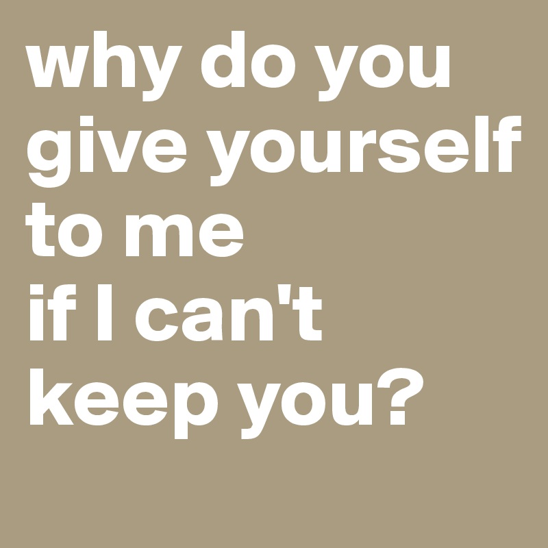 why do you give yourself to me
if I can't keep you?