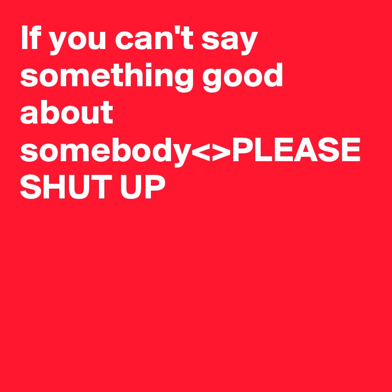 If you can't say something good about somebody<>PLEASE SHUT UP 