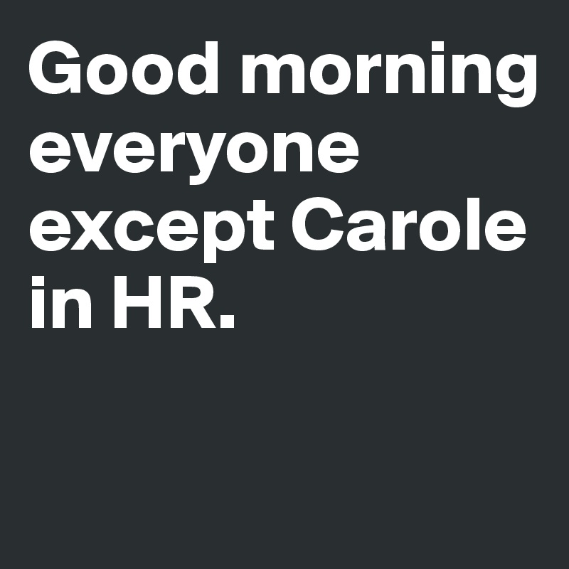 Good morning everyone except Carole in HR.

