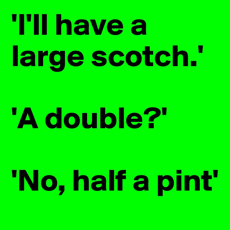'I'll have a large scotch.'

'A double?'

'No, half a pint'