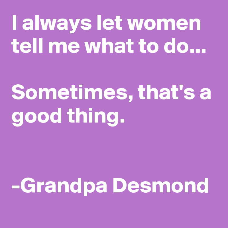 I always let women tell me what to do...

Sometimes, that's a good thing. 


-Grandpa Desmond 