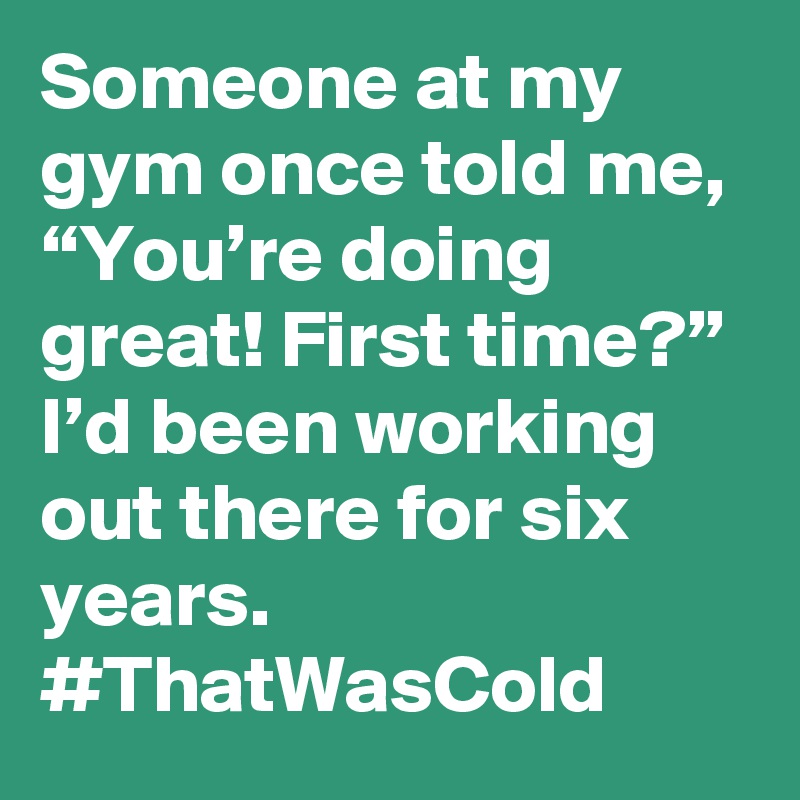 Someone at my gym once told me, “You’re doing great! First time?” I’d been working out there for six years. #ThatWasCold