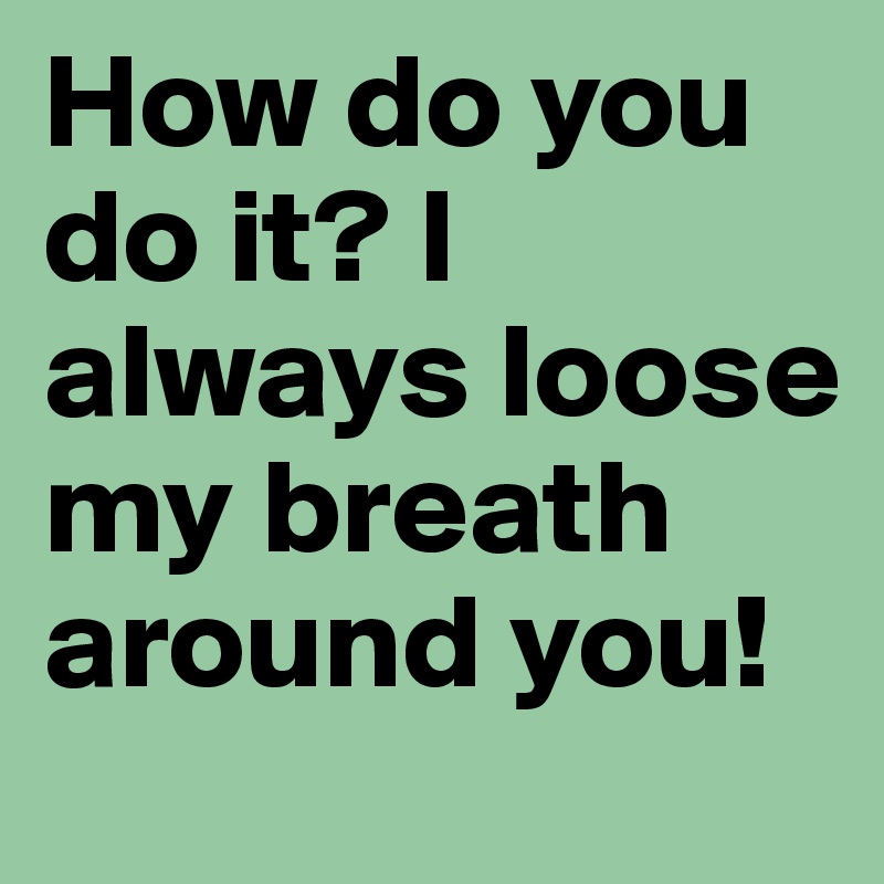 How do you do it? I always loose my breath around you!