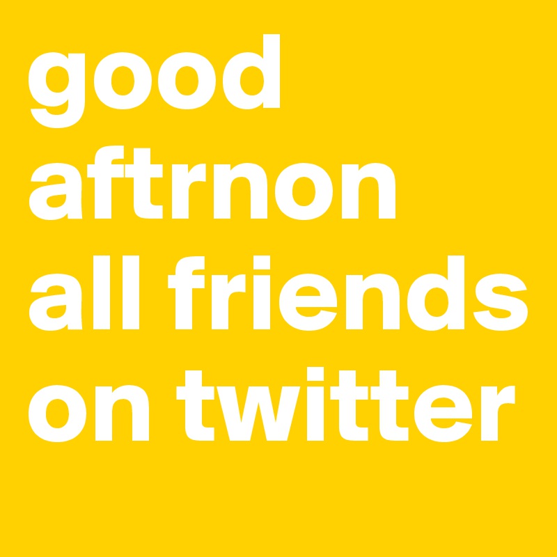 good aftrnon all friends on twitter