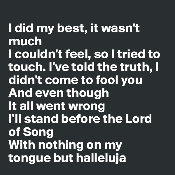 
I did my best, it wasn't much
I couldn't feel, so I tried to touch. I've told the truth, I didn't come to fool you
And even though
It all went wrong
I'll stand before the Lord of Song
With nothing on my tongue but halleluja