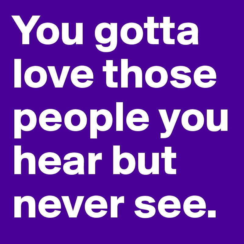 You gotta love those people you hear but never see. 