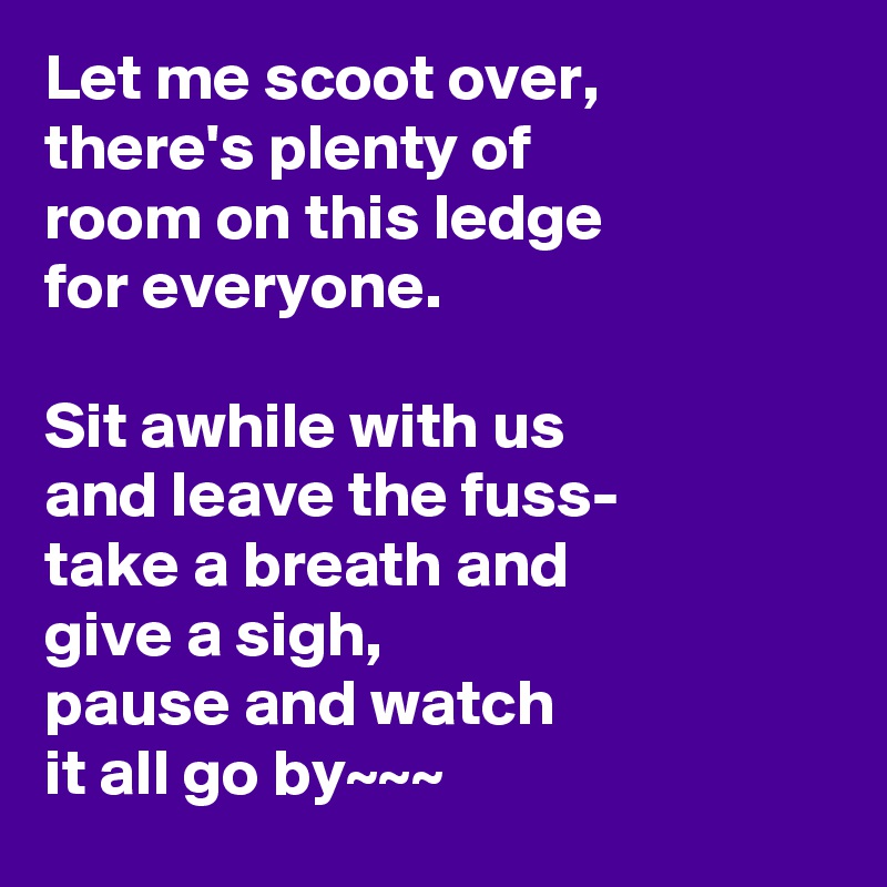 Let me scoot over,
there's plenty of
room on this ledge
for everyone.

Sit awhile with us
and leave the fuss-
take a breath and
give a sigh,
pause and watch
it all go by~~~