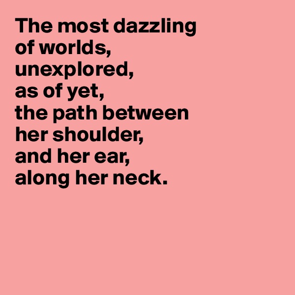 The most dazzling 
of worlds, 
unexplored, 
as of yet, 
the path between 
her shoulder,
and her ear, 
along her neck.



