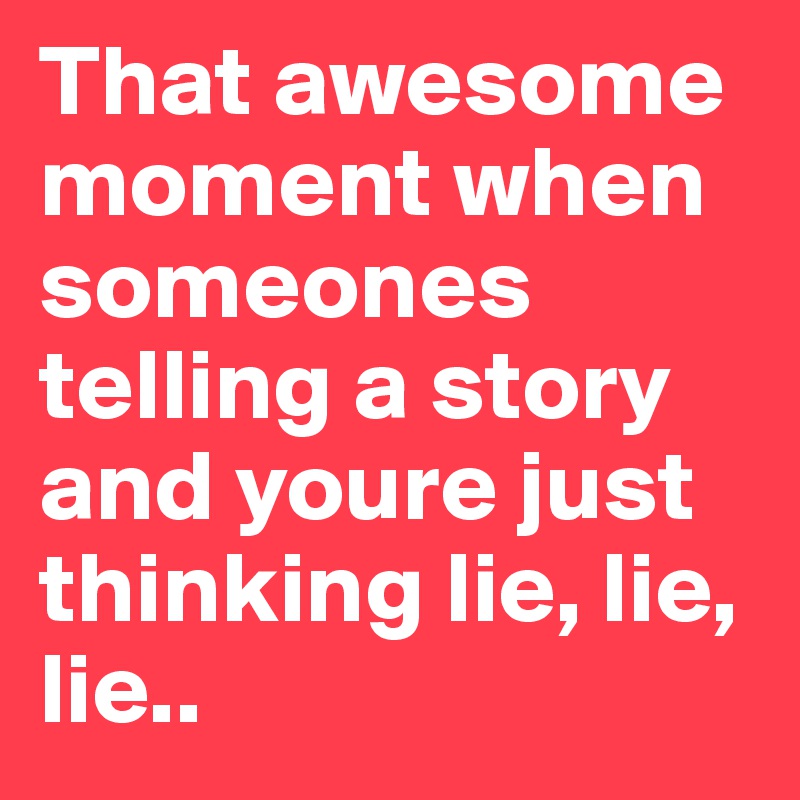 That awesome moment when someones telling a story and youre just thinking lie, lie, lie..