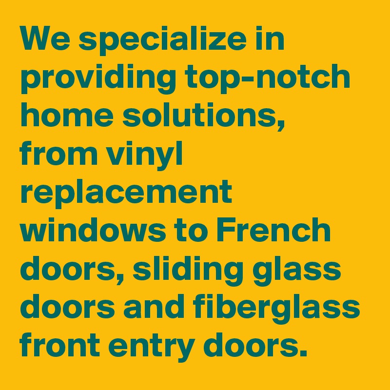 We specialize in providing top-notch home solutions, from vinyl replacement windows to French doors, sliding glass doors and fiberglass front entry doors. 