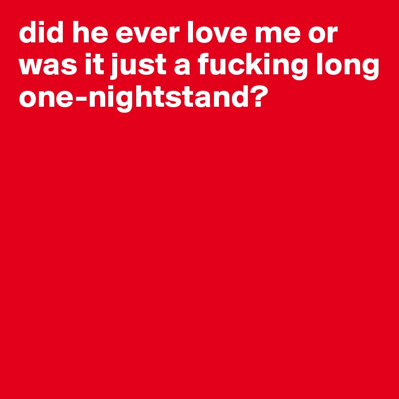 did he ever love me or was it just a fucking long one-nightstand? 







