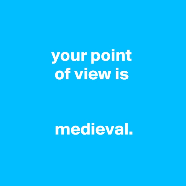 

            your point
             of view is


             medieval.

