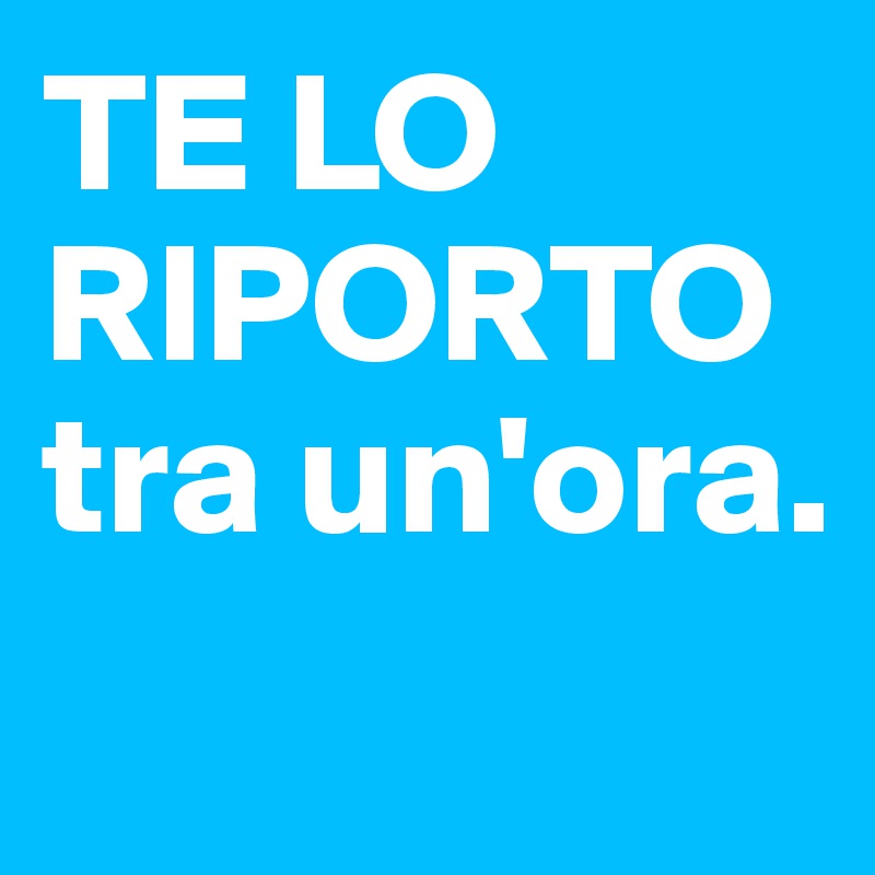 TE LO RIPORTO tra un'ora.
