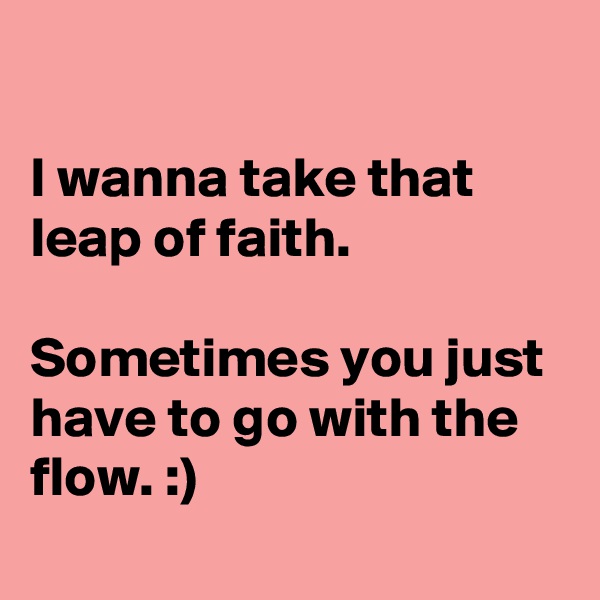 

I wanna take that leap of faith.

Sometimes you just have to go with the flow. :)
