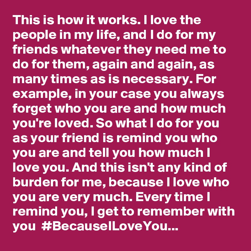 This is how it works. I love the people in my life, and I do for my friends whatever they need me to do for them, again and again, as many times as is necessary. For example, in your case you always forget who you are and how much you're loved. So what I do for you as your friend is remind you who you are and tell you how much I love you. And this isn't any kind of burden for me, because I love who you are very much. Every time I remind you, I get to remember with you  #BecauseILoveYou...