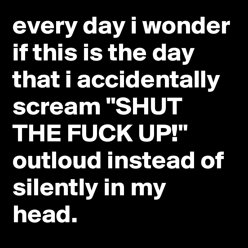 every day i wonder if this is the day that i accidentally scream "SHUT THE FUCK UP!" outloud instead of silently in my head.