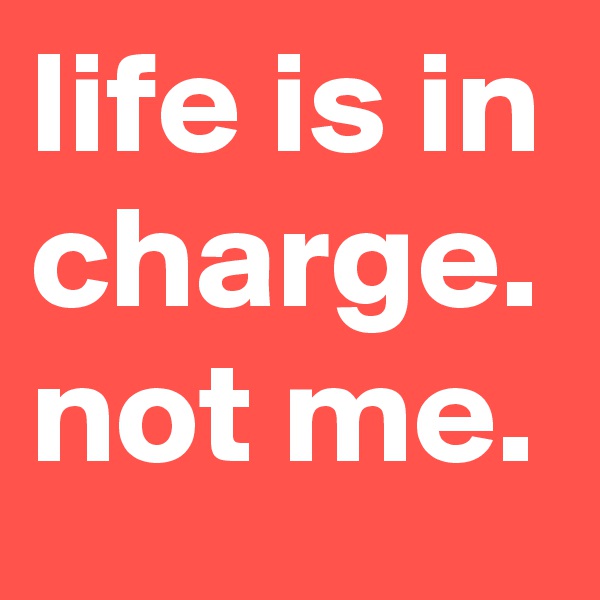 life is in charge. not me.