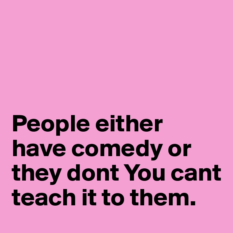 



People either have comedy or they dont You cant teach it to them.