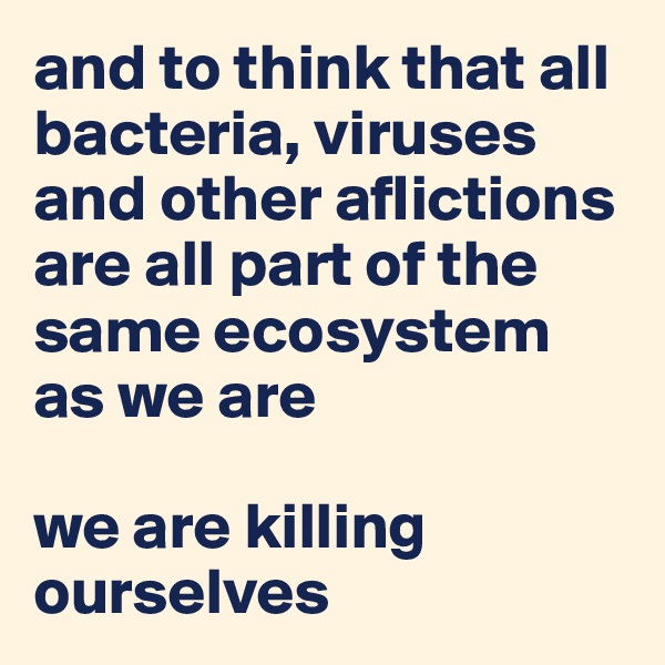 and to think that all bacteria, viruses and other aflictions are all part of the same ecosystem as we are

we are killing ourselves