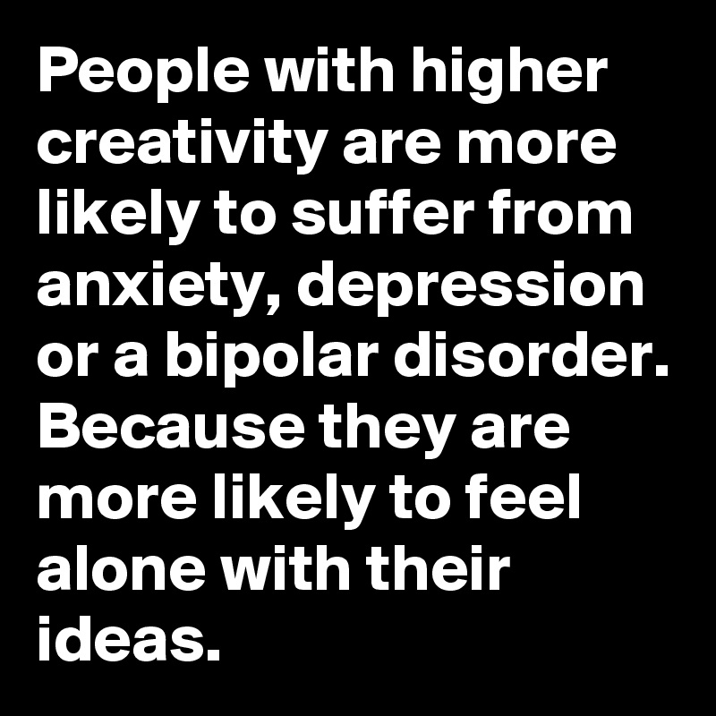 People with higher creativity are more likely to suffer from anxiety, depression or a bipolar disorder. Because they are more likely to feel alone with their ideas.