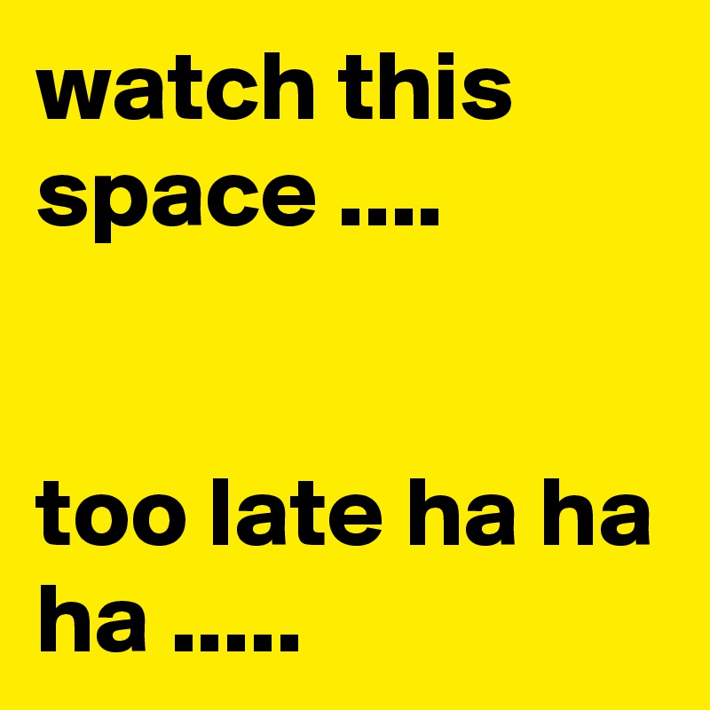 watch this space ....


too late ha ha ha .....