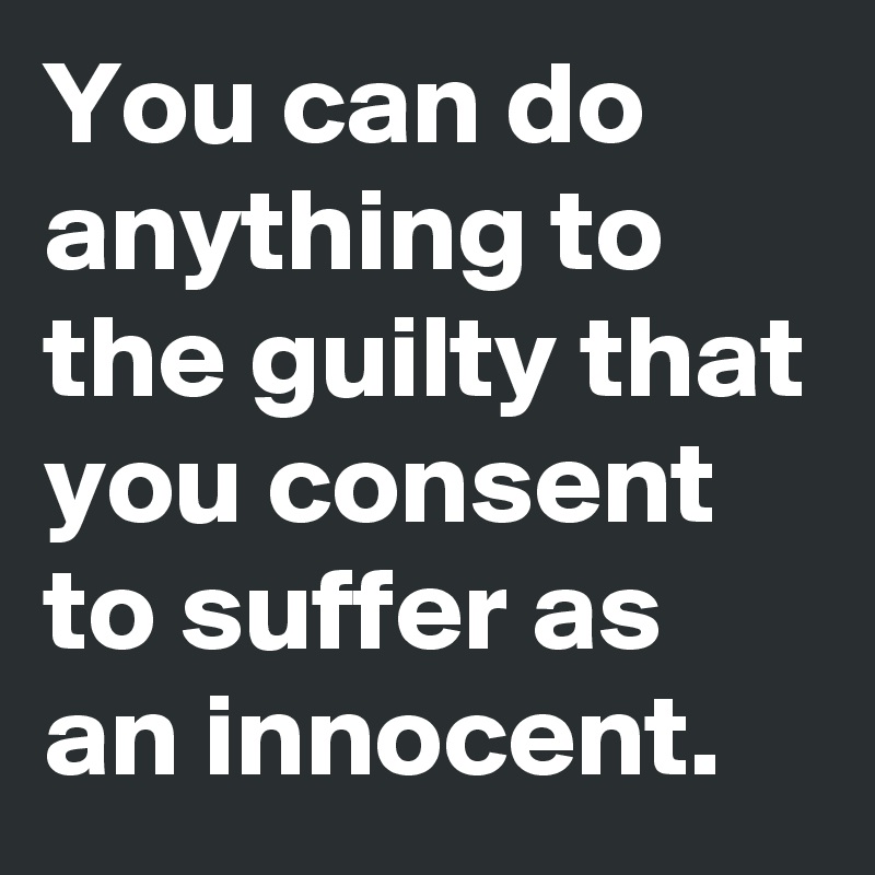 You can do anything to the guilty that you consent to suffer as an innocent.