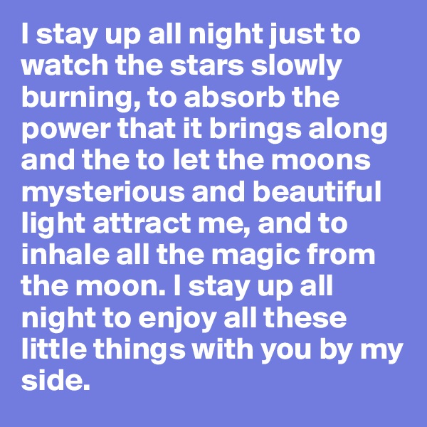 I stay up all night just to watch the stars slowly burning, to absorb the power that it brings along and the to let the moons mysterious and beautiful light attract me, and to inhale all the magic from the moon. I stay up all night to enjoy all these little things with you by my side.