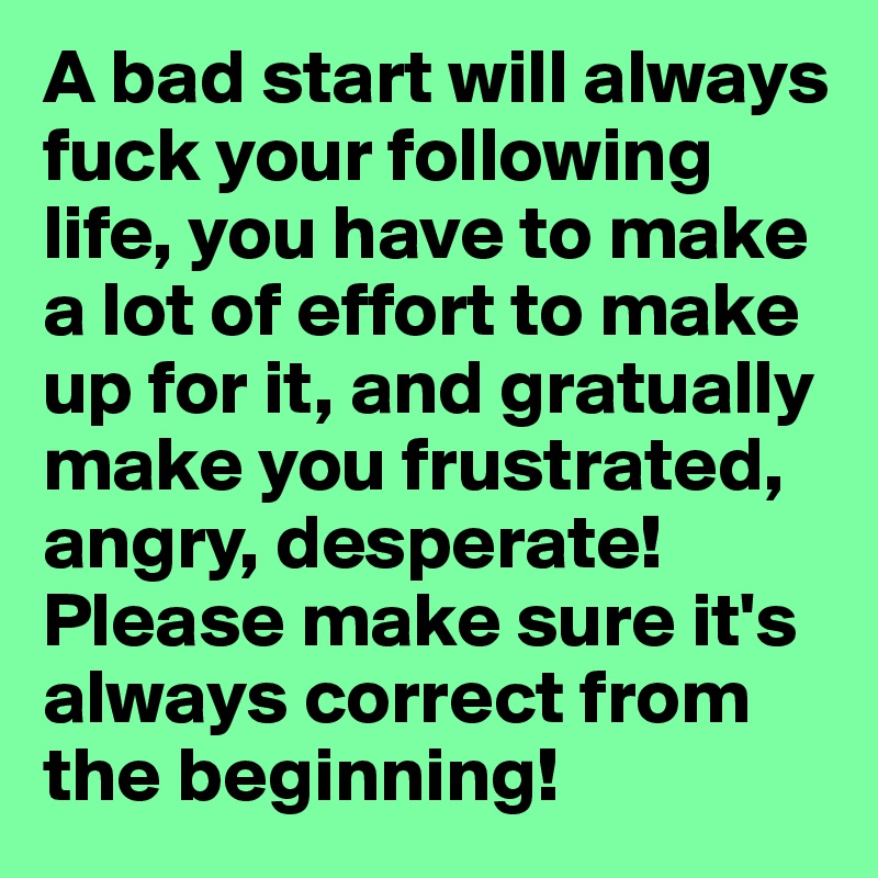 A bad start will always fuck your following life, you have to make a lot of effort to make up for it, and gratually make you frustrated,  angry, desperate! Please make sure it's always correct from the beginning!