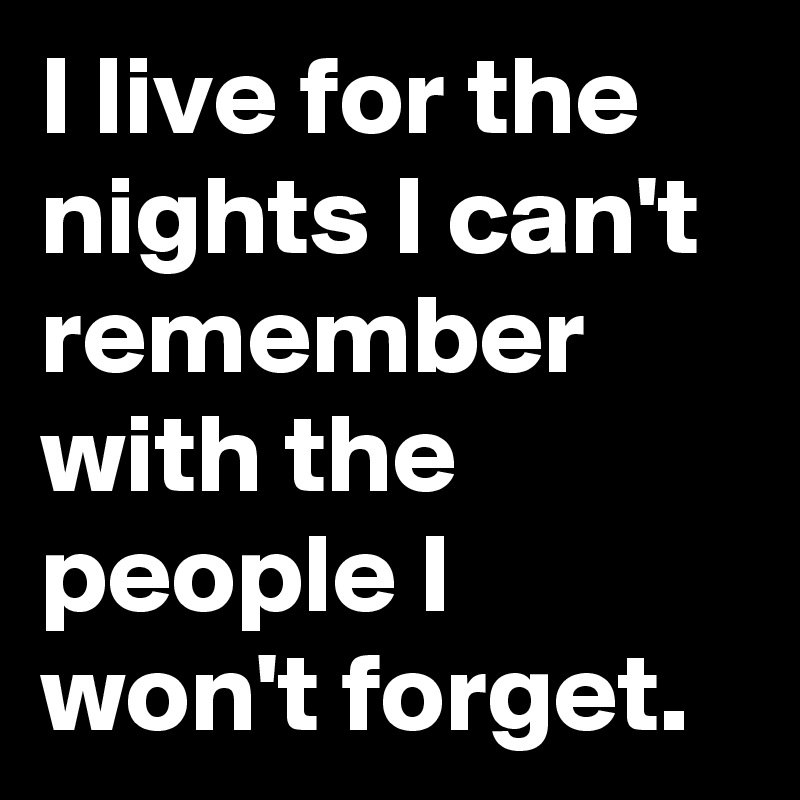I live for the nights I can't remember with the people I won't forget. 
