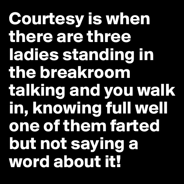 Courtesy is when there are three ladies standing in the breakroom talking and you walk in, knowing full well one of them farted but not saying a word about it!