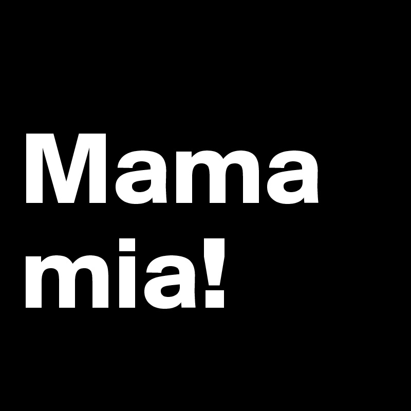 
Mama mia!