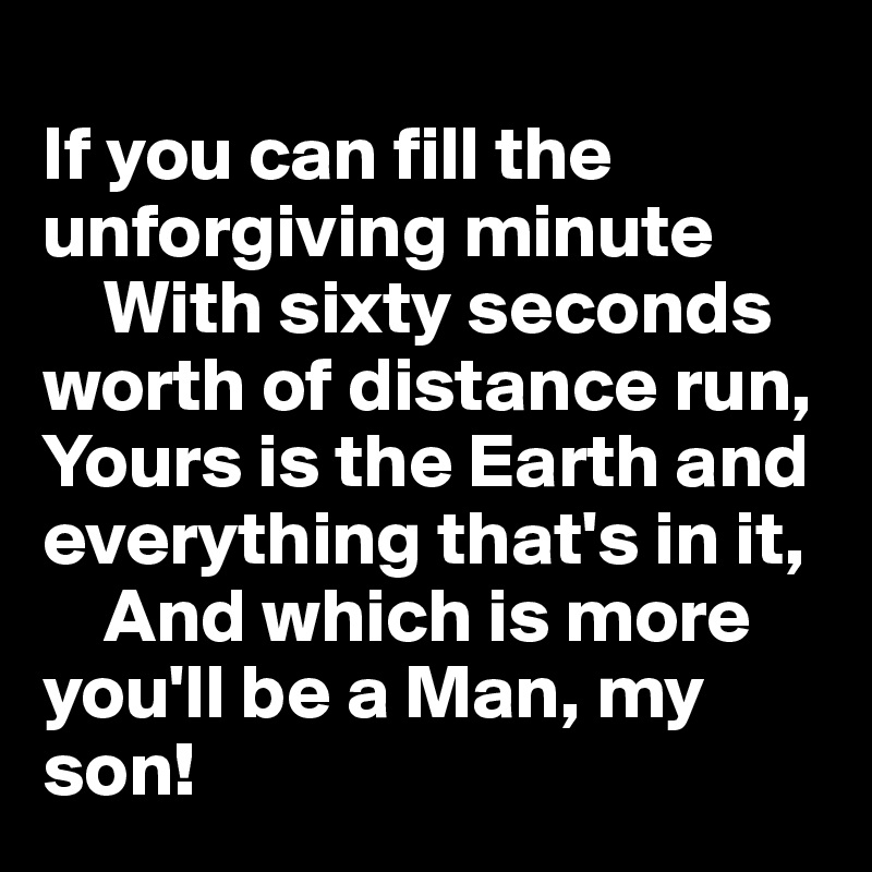 
If you can fill the unforgiving minute
    With sixty seconds worth of distance run,   
Yours is the Earth and everything that's in it,   
    And which is more you'll be a Man, my son!