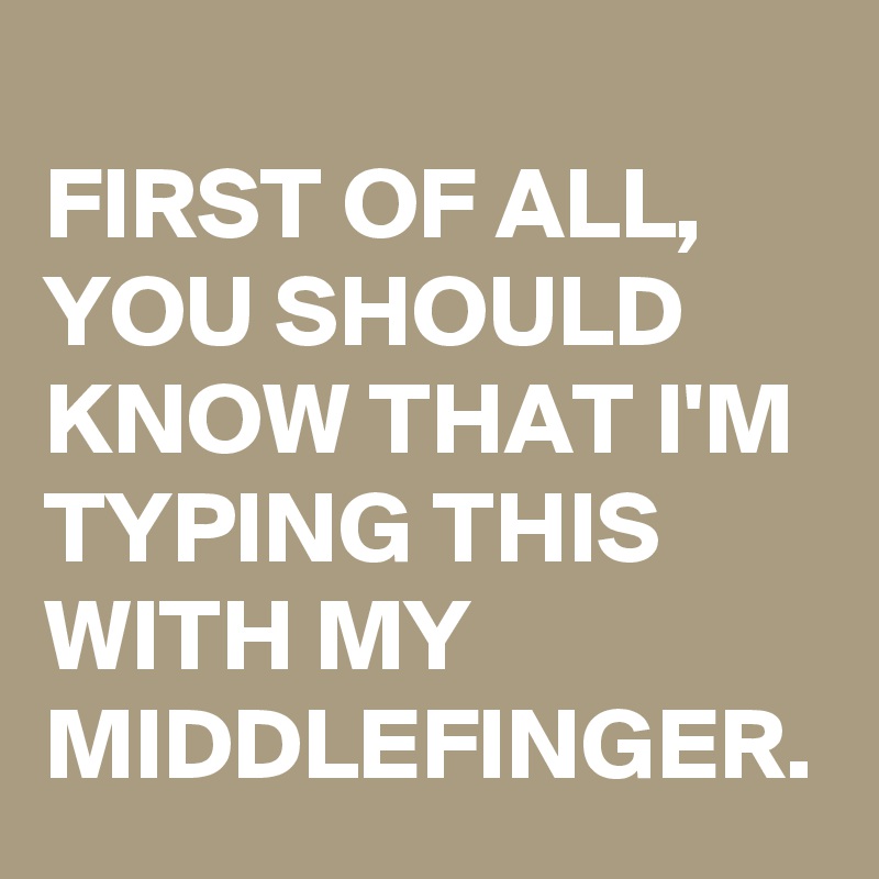 
FIRST OF ALL, YOU SHOULD KNOW THAT I'M TYPING THIS WITH MY MIDDLEFINGER.