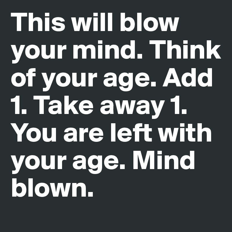 This will blow your mind. Think of your age. Add 1. Take away 1. You are left with your age. Mind blown. 