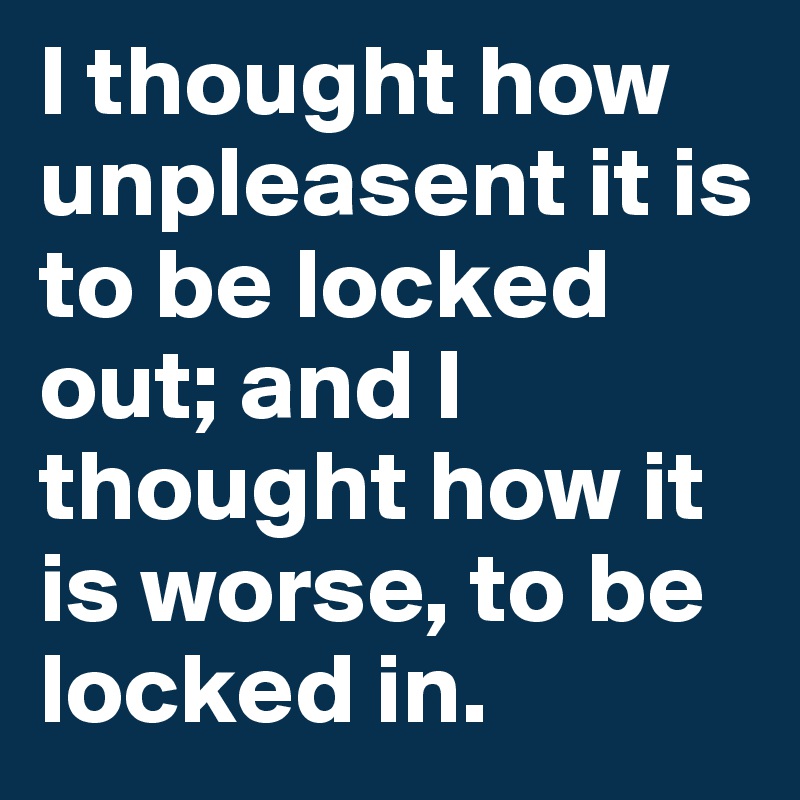 I thought how unpleasent it is to be locked out; and I thought how it is worse, to be locked in.